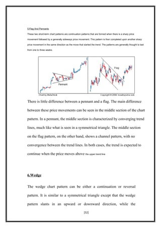 5.Flag And Pennants
These two short-term chart patterns are continuation patterns that are formed when there is a sharp price
movement followed by a generally sideways price movement. This pattern is then completed upon another sharp
price movement in the same direction as the move that started the trend. The patterns are generally thought to last
from one to three weeks.
There is little difference between a pennant and a flag. The main difference
between these price movements can be seen in the middle section of the chart
pattern. In a pennant, the middle section is characterized by converging trend
lines, much like what is seen in a symmetrical triangle. The middle section
on the flag pattern, on the other hand, shows a channel pattern, with no
convergence between the trend lines. In both cases, the trend is expected to
continue when the price moves above the upper trend line
6.Wedge
The wedge chart pattern can be either a continuation or reversal
pattern. It is similar to a symmetrical triangle except that the wedge
pattern slants in an upward or downward direction, while the
[52]
 