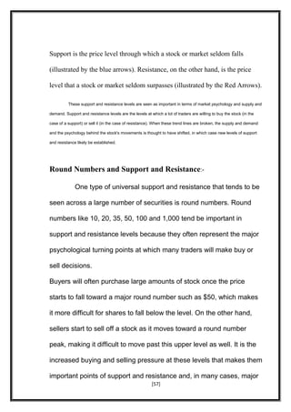Support is the price level through which a stock or market seldom falls
(illustrated by the blue arrows). Resistance, on the other hand, is the price
level that a stock or market seldom surpasses (illustrated by the Red Arrows).
These support and resistance levels are seen as important in terms of market psychology and supply and
demand. Support and resistance levels are the levels at which a lot of traders are willing to buy the stock (in the
case of a support) or sell it (in the case of resistance). When these trend lines are broken, the supply and demand
and the psychology behind the stock's movements is thought to have shifted, in which case new levels of support
and resistance likely be established.
Round Numbers and Support and Resistance:-
One type of universal support and resistance that tends to be
seen across a large number of securities is round numbers. Round
numbers like 10, 20, 35, 50, 100 and 1,000 tend be important in
support and resistance levels because they often represent the major
psychological turning points at which many traders will make buy or
sell decisions.
Buyers will often purchase large amounts of stock once the price
starts to fall toward a major round number such as $50, which makes
it more difficult for shares to fall below the level. On the other hand,
sellers start to sell off a stock as it moves toward a round number
peak, making it difficult to move past this upper level as well. It is the
increased buying and selling pressure at these levels that makes them
important points of support and resistance and, in many cases, major
[57]
 