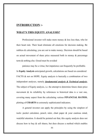 INTRODUCTION :-
WHAT’S THIS EQUITY ANALYSIS?
Professional investor will make more money & less loss than, who let
their heart rule. Their head eliminate all emotions for decision making. Be
ruthless & calculating, you are out to make money. Decision should be based
on actual movement of share price measured both in money & percentage
term & nothing else. Greed must be avoided
patience may be a virtue, but impatience can frequently be profitable.
In Equity Analysis anticipated growth, calculations are based on considered
FACTS & not on HOPE. Equity analysis is basically a combination of two
independent analyses, namely fundamental analysis & Technical analysis.
The subject of Equity analysis, i.e. the attempt to determine future share price
movement & its reliability by references to historical data is a vast one,
covering many aspect from the calculating various FINANCIAL RATIOS,
plotting of CHARTS to extremely sophisticated indicators.
A general investor can apply the principles by using the simplest of
tools: pocket calculator, pencil, ruler, chart paper & your cautious mind,
watchful attention. It should be pointed out that, this equity analysis does not
discuss how to buy & sell shares, but does discuss a method which enables
[6]
 