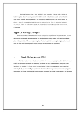 Most chart patterns show a lot of variation in price movement. This can make it difficult for
traders to get an idea of a security's overall trend. One simple method traders use to combat this is to
apply moving averages. A moving average is the average price of a security over a set amount of time. By
plotting a security's average price, the price movement is smoothed out. Once the day-to-day fluctuations
are removed, traders are better able to identify the true trend and increase the probability that it will work
in their favor.
Types Of Moving Averages:-
There are a number of different types of moving averages that vary in the way they are calculated, but how
each average is interpreted remains the same. The calculations only differ in regards to the weighting that they
place on the price data, shifting from equal weighting of each price point to more weight being placed on recent
data. The three most common types of moving averages are simple, linear and exponential.
1. Simple Moving Average (SMA)
This is the most common method used to calculate the moving average of prices. It simply takes the sum
of all of the past closing prices over the time period and divides the result by the number of prices used in the
calculation. For example, in a 10-day moving average, the last 10 closing prices are added together and then
divided by 10. As you can see in Figure 1, a trader is able to make the average less responsive to changing prices
by increasing the number of periods used in the calculation. Increasing the number of time periods in the calculation
[61]
 