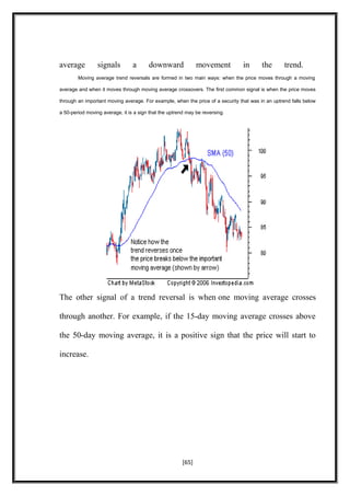average signals a downward movement in the trend.
Moving average trend reversals are formed in two main ways: when the price moves through a moving
average and when it moves through moving average crossovers. The first common signal is when the price moves
through an important moving average. For example, when the price of a security that was in an uptrend falls below
a 50-period moving average, it is a sign that the uptrend may be reversing.
The other signal of a trend reversal is when one moving average crosses
through another. For example, if the 15-day moving average crosses above
the 50-day moving average, it is a positive sign that the price will start to
increase.
[65]
 