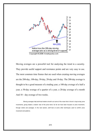 Moving averages are a powerful tool for analyzing the trend in a security.
They provide useful support and resistance points and are very easy to use.
The most common time frames that are used when creating moving averages
are the 200-day, 100-day, 50-day, 20-day and 10-day. The 200-day average is
thought to be a good measure of a trading year, a 100-day average of a half a
year, a 50-day average of a quarter of a year, a 20-day average of a month
And 10 – day average of two weeks.
Moving averages help technical traders smooth out some of the noise that is found in day-to-day price
movements, giving traders a clearer view of the price trend. So far we have been focused on price movement,
through charts and averages. In the next section, we'll look at some other techniques used to confirm price
movement and patterns.
[67]
 