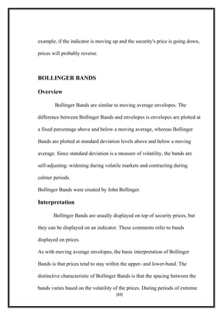 example, if the indicator is moving up and the security's price is going down,
prices will probably reverse.
BOLLINGER BANDS
Overview
Bollinger Bands are similar to moving average envelopes. The
difference between Bollinger Bands and envelopes is envelopes are plotted at
a fixed percentage above and below a moving average, whereas Bollinger
Bands are plotted at standard deviation levels above and below a moving
average. Since standard deviation is a measure of volatility, the bands are
self-adjusting: widening during volatile markets and contracting during
calmer periods.
Bollinger Bands were created by John Bollinger.
Interpretation
Bollinger Bands are usually displayed on top of security prices, but
they can be displayed on an indicator. These comments refer to bands
displayed on prices.
As with moving average envelopes, the basic interpretation of Bollinger
Bands is that prices tend to stay within the upper- and lower-band. The
distinctive characteristic of Bollinger Bands is that the spacing between the
bands varies based on the volatility of the prices. During periods of extreme
[69]
 