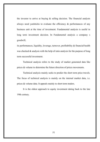 the investor to arrive at buying & selling decision. The financial analysts
always need yardsticks to evaluate the efficiency & performances of any
business unit at the time of investment. Fundamental analysis is useful in
long term investment decision. In Fundamental analysis a company s
goodwill,
its performances, liquidity, leverage, turnover, profitability & financial health
was checked & analysis with the help of ratio analysis for the purpose of long
term successful investment.
Technical analysis refers to the study of market generated data like
prices & volume to determine the future direction of prices movements.
Technical analysis mainly seeks to predict the short term price travels.
The focus of technical analysis is mainly on the internal market data, i.e.
prices & volume data. It appeals mainly to short term traders.
It is the oldest approach to equity investment dating back to the late
19th century.
[7]
 