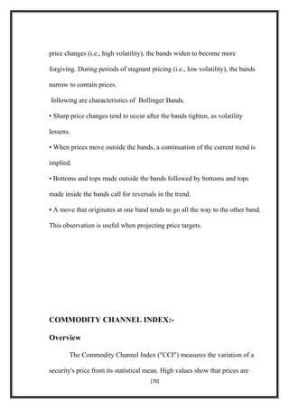price changes (i.e., high volatility), the bands widen to become more
forgiving. During periods of stagnant pricing (i.e., low volatility), the bands
narrow to contain prices.
following are characteristics of Bollinger Bands.
• Sharp price changes tend to occur after the bands tighten, as volatility
lessens.
• When prices move outside the bands, a continuation of the current trend is
implied.
• Bottoms and tops made outside the bands followed by bottoms and tops
made inside the bands call for reversals in the trend.
• A move that originates at one band tends to go all the way to the other band.
This observation is useful when projecting price targets.
COMMODITY CHANNEL INDEX:-
Overview
The Commodity Channel Index ("CCI") measures the variation of a
security's price from its statistical mean. High values show that prices are
[70]
 