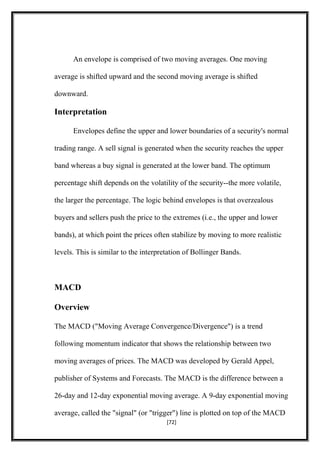 An envelope is comprised of two moving averages. One moving
average is shifted upward and the second moving average is shifted
downward.
Interpretation
Envelopes define the upper and lower boundaries of a security's normal
trading range. A sell signal is generated when the security reaches the upper
band whereas a buy signal is generated at the lower band. The optimum
percentage shift depends on the volatility of the security--the more volatile,
the larger the percentage. The logic behind envelopes is that overzealous
buyers and sellers push the price to the extremes (i.e., the upper and lower
bands), at which point the prices often stabilize by moving to more realistic
levels. This is similar to the interpretation of Bollinger Bands.
MACD
Overview
The MACD ("Moving Average Convergence/Divergence") is a trend
following momentum indicator that shows the relationship between two
moving averages of prices. The MACD was developed by Gerald Appel,
publisher of Systems and Forecasts. The MACD is the difference between a
26-day and 12-day exponential moving average. A 9-day exponential moving
average, called the "signal" (or "trigger") line is plotted on top of the MACD
[72]
 