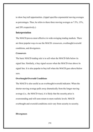 to show buy/sell opportunities. (Appel specifies exponential moving averages
as percentages. Thus, he refers to these three moving averages as 7.5%, 15%,
and 20% respectively.)
Interpretation
The MACD proves most effective in wide-swinging trading markets. There
are three popular ways to use the MACD: crossovers, overbought/oversold
conditions, and divergences.
Crossovers
The basic MACD trading rule is to sell when the MACD falls below its
signal line. Similarly, a buy signal occurs when the MACD rises above its
signal line. It is also popular to buy/sell when the MACD goes above/below
zero.
Overbought/Oversold Conditions
The MACD is also useful as an overbought/oversold indicator. When the
shorter moving average pulls away dramatically from the longer moving
average (i.e., the MACD rises), it is likely that the security price is
overextending and will soon return to more realistic levels. MACD
overbought and oversold conditions exist vary from security to security.
Divergences
[73]
 