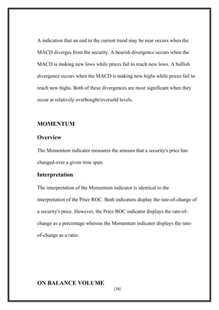 A indication that an end to the current trend may be near occurs when the
MACD diverges from the security. A bearish divergence occurs when the
MACD is making new lows while prices fail to reach new lows. A bullish
divergence occurs when the MACD is making new highs while prices fail to
reach new highs. Both of these divergences are most significant when they
occur at relatively overbought/oversold levels.
MOMENTUM
Overview
The Momentum indicator measures the amount that a security's price has
changed over a given time span.
Interpretation
The interpretation of the Momentum indicator is identical to the
interpretation of the Price ROC. Both indicators display the rate-of-change of
a security's price. However, the Price ROC indicator displays the rate-of-
change as a percentage whereas the Momentum indicator displays the rate-
of-change as a ratio.
ON BALANCE VOLUME
[74]
 