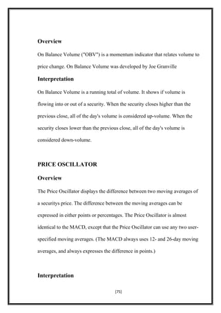 Overview
On Balance Volume ("OBV") is a momentum indicator that relates volume to
price change. On Balance Volume was developed by Joe Granville
Interpretation
On Balance Volume is a running total of volume. It shows if volume is
flowing into or out of a security. When the security closes higher than the
previous close, all of the day's volume is considered up-volume. When the
security closes lower than the previous close, all of the day's volume is
considered down-volume.
PRICE OSCILLATOR
Overview
The Price Oscillator displays the difference between two moving averages of
a securitys price. The difference between the moving averages can be
expressed in either points or percentages. The Price Oscillator is almost
identical to the MACD, except that the Price Oscillator can use any two user-
specified moving averages. (The MACD always uses 12- and 26-day moving
averages, and always expresses the difference in points.)
Interpretation
[75]
 