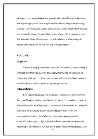 Moving average analysis typically generates buy signals when a short-term
moving average (or the securitys price) rises above a longer-term moving
average. Conversely, sell signals are generated when a shorter-term moving
average (or the security’s price) falls below a longer-term moving average.
The Price Oscillator illustrates the cyclical and often profitable signals
generated by these one- or two-moving-average systems.
VOLUME
Overview
Volume is simply the number of shares (or contracts) traded during a
specified time frame (e.g., hour, day, week, month, etc). The analysis of
volume is a basic yet very important element of technical analysis. Volume
provides clues as to the intensity of a given price move.
Interpretation
Low volume levels are characteristic of the indecisive expectations
that typically occur during consolidation periods (i.e., periods where prices
move sideways in a trading range). Low volume also often occurs during the
indecisive period during market bottoms. High volume levels are
characteristic of market tops when there is a strong consensus that
prices will move higher. High volume levels are also very common at the
beginning of new trends (i.e., when prices break out of a trading range). Just
[76]
 