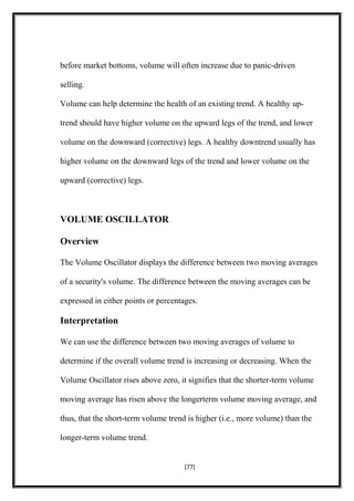 before market bottoms, volume will often increase due to panic-driven
selling.
Volume can help determine the health of an existing trend. A healthy up-
trend should have higher volume on the upward legs of the trend, and lower
volume on the downward (corrective) legs. A healthy downtrend usually has
higher volume on the downward legs of the trend and lower volume on the
upward (corrective) legs.
VOLUME OSCILLATOR
Overview
The Volume Oscillator displays the difference between two moving averages
of a security's volume. The difference between the moving averages can be
expressed in either points or percentages.
Interpretation
We can use the difference between two moving averages of volume to
determine if the overall volume trend is increasing or decreasing. When the
Volume Oscillator rises above zero, it signifies that the shorter-term volume
moving average has risen above the longerterm volume moving average, and
thus, that the short-term volume trend is higher (i.e., more volume) than the
longer-term volume trend.
[77]
 