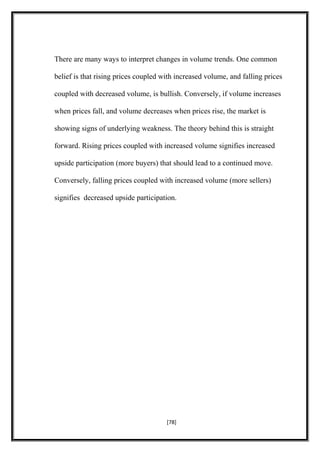 There are many ways to interpret changes in volume trends. One common
belief is that rising prices coupled with increased volume, and falling prices
coupled with decreased volume, is bullish. Conversely, if volume increases
when prices fall, and volume decreases when prices rise, the market is
showing signs of underlying weakness. The theory behind this is straight
forward. Rising prices coupled with increased volume signifies increased
upside participation (more buyers) that should lead to a continued move.
Conversely, falling prices coupled with increased volume (more sellers)
signifies decreased upside participation.
[78]
 