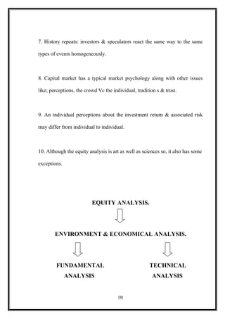 7. History repeats: investors & speculators react the same way to the same
types of events homogeneously.
8. Capital market has a typical market psychology along with other issues
like; perceptions, the crowd Vc the individual, tradition s & trust.
9. An individual perceptions about the investment return & associated risk
may differ from individual to individual.
10. Although the equity analysis is art as well as sciences so, it also has some
exceptions.
EQUITY ANALYSIS.
ENVIRONMENT & ECONOMICAL ANALYSIS.
FUNDAMENTAL TECHNICAL
ANALYSIS ANALYSIS
[9]
 