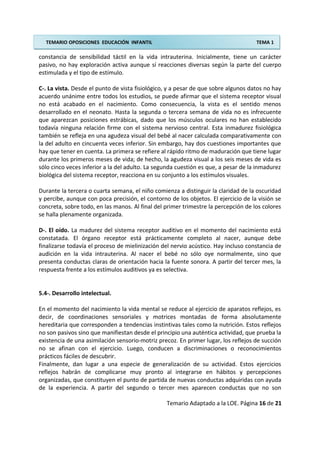 TEMARIO OPOSICIONES EDUCACIÓN INFANTIL TEMA 1
constancia de sensibilidad táctil en la vida intrauterina. Inicialmente, tiene un carácter
pasivo, no hay exploración activa aunque sí reacciones diversas según la parte del cuerpo
estimulada y el tipo de estímulo.
C-. La vista. Desde el punto de vista fisiológico, y a pesar de que sobre algunos datos no hay
acuerdo unánime entre todos los estudios, se puede afirmar que el sistema receptor visual
no está acabado en el nacimiento. Como consecuencia, la vista es el sentido menos
desarrollado en el neonato. Hasta la segunda o tercera semana de vida no es infrecuente
que aparezcan posiciones estrábicas, dado que los músculos oculares no han establecido
todavía ninguna relación firme con el sistema nervioso central. Esta inmadurez fisiológica
también se refleja en una agudeza visual del bebé al nacer calculada comparativamente con
la del adulto en cincuenta veces inferior. Sin embargo, hay dos cuestiones importantes que
hay que tener en cuenta. La primera se refiere al rápido ritmo de maduración que tiene lugar
durante los primeros meses de vida; de hecho, la agudeza visual a los seis meses de vida es
sólo cinco veces inferior a la del adulto. La segunda cuestión es que, a pesar de la inmadurez
biológica del sistema receptor, reacciona en su conjunto a los estímulos visuales.
Durante la tercera o cuarta semana, el niño comienza a distinguir la claridad de la oscuridad
y percibe, aunque con poca precisión, el contorno de los objetos. El ejercicio de la visión se
concreta, sobre todo, en las manos. Al final del primer trimestre la percepción de los colores
se halla plenamente organizada.
D-. El oído. La madurez del sistema receptor auditivo en el momento del nacimiento está
constatada. El órgano receptor está prácticamente completo al nacer, aunque debe
finalizarse todavía el proceso de mielinización del nervio acústico. Hay incluso constancia de
audición en la vida intrauterina. Al nacer el bebé no sólo oye normalmente, sino que
presenta conductas claras de orientación hacia la fuente sonora. A partir del tercer mes, la
respuesta frente a los estímulos auditivos ya es selectiva.
5.4-. Desarrollo intelectual.
En el momento del nacimiento la vida mental se reduce al ejercicio de aparatos reflejos, es
decir, de coordinaciones sensoriales y motrices montadas de forma absolutamente
hereditaria que corresponden a tendencias instintivas tales como la nutrición. Estos reflejos
no son pasivos sino que manifiestan desde el principio una auténtica actividad, que prueba la
existencia de una asimilación sensorio-motriz precoz. En primer lugar, los reflejos de succión
no se afinan con el ejercicio. Luego, conducen a discriminaciones o reconocimientos
prácticos fáciles de descubrir.
Finalmente, dan lugar a una especie de generalización de su actividad. Estos ejercicios
reflejos habrán de complicarse muy pronto al integrarse en hábitos y percepciones
organizadas, que constituyen el punto de partida de nuevas conductas adquiridas con ayuda
de la experiencia. A partir del segundo o tercer mes aparecen conductas que no son
Temario Adaptado a la LOE. Página 16 de 21
 