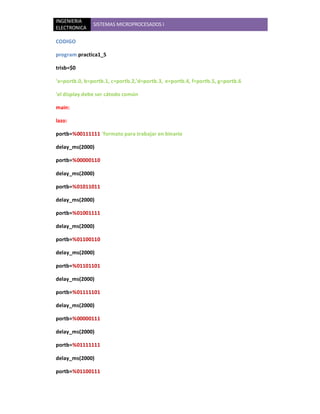 INGENIERIA
               SISTEMAS MICROPROCESADOS I
ELECTRONICA

CODIGO

program practica1_5

trisb=$0

'a=portb.0, b=portb.1, c=portb.2,'d=portb.3, e=portb.4, f=portb.5, g=portb.6

'el display debe ser cátodo común

main:

lazo:

portb=%00111111 'formato para trabajar en binario

delay_ms(2000)

portb=%00000110

delay_ms(2000)

portb=%01011011

delay_ms(2000)

portb=%01001111

delay_ms(2000)

portb=%01100110

delay_ms(2000)

portb=%01101101

delay_ms(2000)

portb=%01111101

delay_ms(2000)

portb=%00000111

delay_ms(2000)

portb=%01111111

delay_ms(2000)

portb=%01100111
 
