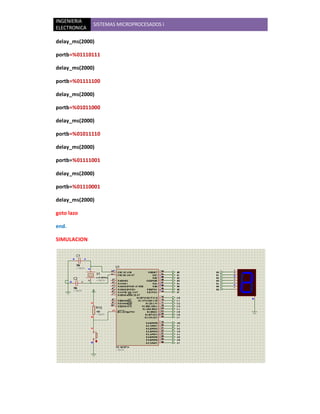 INGENIERIA
              SISTEMAS MICROPROCESADOS I
ELECTRONICA

delay_ms(2000)

portb=%01110111

delay_ms(2000)

portb=%01111100

delay_ms(2000)

portb=%01011000

delay_ms(2000)

portb=%01011110

delay_ms(2000)

portb=%01111001

delay_ms(2000)

portb=%01110001

delay_ms(2000)

goto lazo

end.

SIMULACION
 