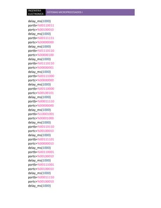 INGENIERIA
              SISTEMAS MICROPROCESADOS I
ELECTRONICA

delay_ms(1000)
portb=%00110011
portc=%00100010
delay_ms(1000)
portb=%00111111
portc=%00000000
delay_ms(1000)
portb=%01110110
portc=%00000100
delay_ms(1000)
portb=%01110110
portc=%00000001
delay_ms(1000)
portb=%00111000
portc=%00000000
delay_ms(1000)
portb=%00110000
portc=%00100101
delay_ms(1000)
portb=%00011110
portc=%00000000
delay_ms(1000)
portb=%10001001
portc=%00001000
delay_ms(1000)
portb=%00110110
portc=%00100010
delay_ms(1000)
portb=%00111101
portc=%00000010
delay_ms(1000)
portb=%00110001
portc=%00100010
delay_ms(1000)
portb=%00111001
portc=%00100010
delay_ms(1000)
portb=%00011110
portc=%00100010
delay_ms(1000)
 