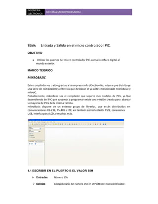 INGENIERIA
                SISTEMAS MICROPROCESADOS I
ELECTRONICA




TEMA        Entrada y Salida en el micro controlador PIC.
OBJETIVO

    y   Utilizar los puertos del micro controlador PIC, como interface digital al
        mundo exterior.

MARCO TEORICO

MIKROBASIC

Este compilador es traído gracias a la empresa mikroElectronika, misma que distribuye
una serie de compiladores entre los que destacan el ya antes mencionado mikroBasic y
mikroC.
Probablemente, mikroBasic sea el compilador que soporte más modelos de PICs, ya Que
dependiendo del PIC que vayamos a programar existe una versión creada para abarcar
la mayoría de PICs de la misma familia.
mikroBasic dispone de un extenso grupo de librerías, que están distribuidas en
comunicaciones RS-232, RS-485 e I2C; así también como teclados PS/2, conexiones
USB, interfaz para LCD, y muchas más.




1.1 ESCRIBIR EN EL PUERTO B EL VALOR 55H

    Entradas          Número 55h

     Salidas          Código binario del número 55h en el PortB del microcontrolador.
 
