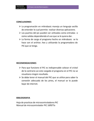 INGENIERIA
              SISTEMAS MICROPROCESADOS I
ELECTRONICA




CONCLUSIONES

    La programación en mikrobasic maneja un lenguaje secillo
     de entender lo cual permite realizar diversas aplicacione.
    Los puertos del pic pueden ser utilizados como entradas o
     como salidas dependiendo el uso que se le quiera dar.
    La forma de carga el programa hecho en mikrobasic se lo
     hace con el archivo .hex y utilizando la programadora de
     PIC que se tenga.




RECOMENDACIONES

    Para que funcione el PIC es indispensable colocar el cristal
     de lo contrario asi este cargado el programa en el PIC no se
     visualizara ningún resultado.
    Se debe tener el manual del PIC que se utilice para saber la
     conexión adecuada de los pines, el manual se lo puede
     bajar de internet.




BIBLIOGRAFIA

Hoja de practicas de microcontroladores PIC
Manual de microcontrolador PIC 16f877a
 