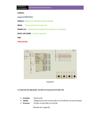 INGENIERIA
                SISTEMAS MICROPROCESADOS I
ELECTRONICA

CODIGO:

program PRACTICA1

TRISB=0 'HABILITA EL PUERTO B COMO SALIDA

MAIN:     'Parte principal del programa

PORTB=$55 'ESCRIBE EN EL PURTO B EL VALOR 55H= 01010101

DELAY_MS (1000) 'retardo 1 segundo

END.

SIMULACION




                                        FIGURA #1



1.2 Ejercicio de aplicación. Escribir en el puerto B el valor AA



    Entradas         Número AA
    Salidas          Código binario del número AAh en el PortB del microcontrolador.
    Procesos         Escribir el valor AAh en el PortB.

                     Retardo de 1 segundo.
 