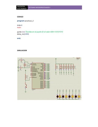 INGENIERIA
              SISTEMAS MICROPROCESADOS I
ELECTRONICA



CODIGO

program practica1_2

trisb=0
main:

portb=$AA 'Escribe en el puerto B el valor AAh=10101010
delay_ms(1000)

end.




SIMULACION
 
