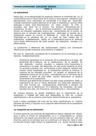 TEMARIO OPOSICIONES EDUCACIÓN INFANTIL
TEMA 3
La autoestima
Hasta aquí, se ha desarrollado los aspectos relativos al contenido del yo, al
conocimiento que el niño/a tiene de sí mismo y que expresa mediante auto
descripciones cuya naturaleza va cambiando a lo largo del desarrollo.
Cuando centramos nuestra atención en el valor o importancia que los niños
atribuyen a estas auto descripciones, en cómo evalúa el niño el
concepto que tiene de sí mismo, nos estamos interesando por la
autoestima, es decir, por la dimensión evaluativa del autoconcepto. Al
revisar los estudios realizados acerca del conocimiento de sí mismo, se
observa que el volumen de investigaciones dedicadas al estudio de la
autoestima supera en mucho al dedicado al resto de los aspectos
implicados en la temática del yo. La razón de este interés por la
autoestima, probablemente, radica en la importancia que se le atribuye
como factor determinante del éxito escolar, las relaciones sociales y la
salud mental.
La autoestima a diferencia del autoconcepto, implica una orientación
afectiva que puede evaluarse como positiva o negativa.
Por ello, el desarrollo conceptual de la autoestima se ha centrado en dos
factores fundamentalmente:
- Tendencias generales en la evolución de la autoestima a lo largo del
desarrollo; de la infancia, de la adolescencia, de la adultez. Se
han dedicado muchos estudios a explorar cómo evoluciona la
autoestima a lo largo del desarrollo, sin que exista respecto al tema
un acuerdo unánime. Las conclusiones a este respecto, señalan que
existen cierta estabilidad en la autoestima durante la infancia, la
mayoría de los estudios coinciden en señalar un descenso de la
autoestima hacia los 12-13 años, coincidiendo con el comienzo de la
pubertad. A partir de esta edad parece observarse un gradual
incremento en la autoestima.
- Factores que determinan el tener una alta o baja autoestima. Dada la
importancia de que el niño/a desarrolle una adecuada autoestima,
han sido muchas las investigaciones destinadas a estudiar los
factores que la determinan. N o obstante, los resultados de estos
estudios han sido, con frecuencia, contradictorios e inconsistentes.
De manera general, se puede establecer que la importancia de la
aceptación y calidad del trato que dispensaba al niño los <<otros
significativos>> de su entorno como factor determinante de la autoestima.
Junto a estas cualidades del trato de los otros significativos, la historia
personal de éxitos y fracasos es un segundo determinante de la autoestima
de la persona.
La conquista de la autonomía
El niño/a parte de una situación de dependencia radical respecto del adulto,
poco a poco el niño/a va consiguiendo, va a ir conquistando su propia
autonomía. Los logros que alcanzan en los tres primeros años de vida son
enormes, pero es un proceso que va a continuar a lo largo de toda la vida.
La Escuela Infantil debe ofrecer la experiencias y la ayuda necesaria para
Página 10 de 15
 