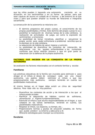 TEMARIO OPOSICIONES EDUCACIÓN INFANTIL
TEMA 3
que los niños puedan ir logrando una autonomía creciente en su
actuación, en sus sentimientos y en su forma de pensar, para que
sean capaces de asumir el cuidado de sí mismos y del entorno en el que
viven y para que puedan ampliar su mundo de relaciones e integrarse
socialmente.
La consecución de la autonomía se relaciona con:
- El dominio progresivo del propio cuerpo, el conocimiento de las
propias posibilidades y límites. Este dominio del propio cuerpo le va a
posibilitar la realización de diversas tareas de la vida cotidiana, la
realización de actividades de juego, así como la expresión de
sentimientos y emociones.
- La posibilidad de tomar iniciativas, planificar y secuenciar la
propia acción para poder enfrentarse a problemas sencillos que se
le plantean en la vida cotidiana.
- La adquisición de hábitos de salud, higiene y nutrición.
- La posibilidad de diversificar los contextos de interacción, de
relacionarse con los iguales, enfrentándose a los numerosos
conflictos que dicha relación provoca y que en gran parte se
relacionan con la defensa de la propia autonomía.
FACTORES QUE INCIDEN EN LA CONQUISTA DE LA PROPIA
AUTONOMÍA
Se analizarán los factores relacionados con el contexto familiar y escolar.
Familiares
Las prácticas educativas de la familia son cruciales para estimular o para
ahogar en el niño/a el deseo de conseguir cada vez una mayor
autonomía. Los padres deben estimular al niño/a a que sea
progresivamente más autónomo, siempre teniendo en cuenta sus
posibilidades madurativas.
Al mismo tiempo en el hogar debe existir un clima de seguridad
afectiva. Para todo ello es muy positivo:
- Diversificar los contextos de acción y de interacción a los que el
niño/a pueda acceder.
- Planificar la adquisición de hábitos: control de esfínteres,
alimentación e higiene fundamentalmente.
- Estimular al niño/a a que asuma responsabilidades en el hogar, a que
colabore en las tareas domésticas, teniendo en cuenta, sus
posibilidades madurativas.
- Respetar al niño/a, sus espacios, su tiempo, etc...
- Proporcionarle normas y pautas de actuación estables, de forma
que pueda predecir su entorno y adecuarse a él.
- Ofrecerle estrategias para manejar sus emociones.
Escolares
Página 11 de 15
 