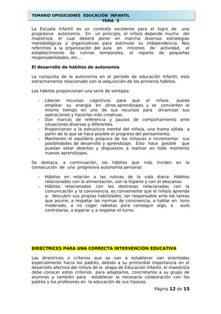 TEMARIO OPOSICIONES EDUCACIÓN INFANTIL
TEMA 3
La Escuela Infantil es un contexto excelente para el logro de una
progresiva autonomía. En un principio, el niño/a depende mucho del
maestro/a, el cual deberá poner en marcha diversas estrategias
metodológicas y organizativas para estimular su independencia. Nos
referimos a la organización del aula en rincones de actividad, el
establecimiento de rutinas temporales, el reparto de pequeñas
responsabilidades, etc...
El desarrollo de hábitos de autonomía
La conquista de la autonomía en el periodo de educación Infantil, está
estrechamente relacionado con la adquisición de los primeros hábitos.
Los hábitos proporcionan una serie de ventajas:
- Liberan recursos cognitivos para que el niño/a pueda
emplear su energía en otros aprendizajes y se convierten al
mismo tiempo en uno de sus recursos para dinamizar sus
operaciones y hacerlas más creativas.
- Dan marcos de referencia y pautas de comportamiento ante
situaciones diversas y diferentes.
- Proporcionan a la estructura mental del niño/a, una trama sólida a
partir de la que se hace posible el progreso del pensamiento.
- Mantienen el equilibrio psíquico de los niños/as e incrementar sus
posibilidades de desarrollo y aprendizaje. Esto hace posible que
puedan estar abiertos y dispuestos a realizar en todo momento
nuevos aprendizajes.
Se destaca, a continuación, los hábitos que más inciden en la
consecución de una progresiva autonomía personal:
- Hábitos en relación a las rutinas de la vida diaria: Hábitos
relacionados con la alimentación, con la higiene y con el descanso.
- Hábitos relacionados con las destrezas relacionadas con la
comunicación y la convivencia, es conveniente que el niño/a aprenda
a: descubrir sus propias habilidades, ser responsable ante las tareas
que asume, a respetar las normas de convivencia, a hablar en tono
moderado, a no coger rabietas para conseguir algo, a auto
controlarse, a esperar y a respetar el turno.
DIRECTRICES PARA UNA CORRECTA INTERVENCIÓN EDUCATIVA
Las directrices o criterios que se van a establecer van orientadas
especialmente hacia los padres, debido a su primordial importancia en el
desarrollo afectivo del niño/a de la etapa de Educación Infantil, el maestro/a
debe conocer estos criterios para adaptarlos, concretarlos a su grupo de
alumnos y también para establecer la necesaria colaboración con los
padres y los profesores en la educación de sus hijos/as.
Página 12 de 15
 