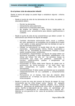TEMARIO OPOSICIONES EDUCACIÓN INFANTIL
TEMA 3
En el primer ciclo de educación infantil
Desde la teoría del apego se puede llegar a establecer algunos criterios
educativos:
- Desde el punto de vista de las demandas de los niños, los padres y
educadores deben:
o Percibir las demandas.
o Interpretarlas adecuadamente.
o Seleccionar la respuesta adecuada.
o No aceptar las rabietas u otras formas inadecuadas de
demanda como procedimiento para obtener gratificaciones o
cuidados.
- Desde el punto de vista de las características que deben cumplir la
estimulación que ofrecen las figuras de apego:
o Cantidad. Abundante estimulación táctil, visual, y auditiva,
etc..esta abundancia es compatible con el trabajo de la madre
y del padre, si estos aprovechan bien los tiempos en que su
hijo les demanda estimulación.
o Calidad. La estimulación no puede dejar de ser, en algunos
momentos, desformalizada, íntima, rítmica, espontánea y
lúdica. En las actividades de alimentación, limpieza y juego
suelen cumplirse estas condiciones.
o Accesibilidad y disponibilidad. Las figuras de apego deben ser
fácilmente accesibles y estar disponibles, adaptándose a los
ritmos del niño/a. Por ello, en los primeros meses es
conveniente que haya una presencia continuada y
cercana; posteriormente pueden ir alargándose las
separaciones breves.
o Exclusividad. El niño/a debe tener figuras de apego que le
pertenezcan de forma exclusiva, o, en todo caso, que
sean compartidas, en cuanto tales, sólo con los
hermanos/as.
o Incondicionalidad. Él debe acabar percibiendo que es aceptado
independientemente de sus cualidades y comportamientos
concretos.
o Permanencia en el tiempo. Este tipo de relación debe
mantenerse en el tiempo, sin que los niños/as perciban un
límite temporal.
- Desde el punto de vista del número de figuras de apego. Es muy
conveniente que los niños tengan varias figuras de apego(la
madre, el padre, hermanos/as mayores, abuelos, etc.). aunque
establecen gerarquias de preferencias entre ellas, la existencia de
varias facilita la elaboración de los celos, el aprendizaje por
observación e identificación, la estimulación rica y variada, etc..
Además, es una garantía en los casos de accidentes, enfermedad o
abandono.
Página 13 de 15
 