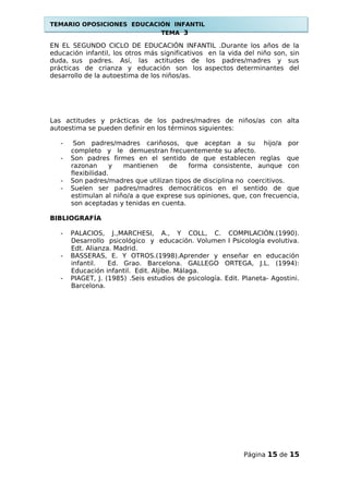 TEMARIO OPOSICIONES EDUCACIÓN INFANTIL
TEMA 3
EN EL SEGUNDO CICLO DE EDUCACIÓN INFANTIL .Durante los años de la
educación infantil, los otros más significativos en la vida del niño son, sin
duda, sus padres. Así, las actitudes de los padres/madres y sus
prácticas de crianza y educación son los aspectos determinantes del
desarrollo de la autoestima de los niños/as.
Las actitudes y prácticas de los padres/madres de niños/as con alta
autoestima se pueden definir en los términos siguientes:
- Son padres/madres cariñosos, que aceptan a su hijo/a por
completo y le demuestran frecuentemente su afecto.
- Son padres firmes en el sentido de que establecen reglas que
razonan y mantienen de forma consistente, aunque con
flexibilidad.
- Son padres/madres que utilizan tipos de disciplina no coercitivos.
- Suelen ser padres/madres democráticos en el sentido de que
estimulan al niño/a a que exprese sus opiniones, que, con frecuencia,
son aceptadas y tenidas en cuenta.
BIBLIOGRAFÍA
- PALACIOS, J.,MARCHESI, A., Y COLL, C. COMPILACIÓN.(1990).
Desarrollo psicológico y educación. Volumen I Psicología evolutiva.
Edt. Alianza. Madrid.
- BASSERAS, E. Y OTROS.(1998).Aprender y enseñar en educación
infantil. Ed. Grao. Barcelona. GALLEGO ORTEGA, J.L. (1994):
Educación infantil. Edit. Aljibe. Málaga.
- PIAGET, J. (1985) .Seis estudios de psicología. Edit. Planeta- Agostini.
Barcelona.
Página 15 de 15
 