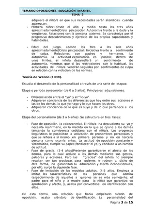 TEMARIO OPOSICIONES EDUCACIÓN INFANTIL
TEMA 3
adquiere el niño/a en que sus necesidades serán atendidas cuando
aparezcan.
- Primera niñez.(desde el año y medio hasta los tres años
aproximadamente)Crisis psicosocial: Autonomía frente a la duda y la
vergüenza. Relaciones con la persona paterna. Se caracteriza por el
progresivo descubrimiento y ejercicio de las propias capacidades y
habilidades.
- Edad del juego. (desde los tres a los seis años
aproximadamente)Crisis psicosocial: Iniciativa frente a sentimiento
de culpa. Relaciones con padres y hermanos. La
autonomía, la actividad exploratoria es posible, dentro de
unos límites, el niño/a desarrollará un sentimiento de
autonomía, mientras que si las restricciones son lo habitual, las
actividades del niño/a vendrán seguidas por sentimientos de culpa
en relación con la violación de las normas.
Teoría de Wallon (1939).
Estudia el desarrollo de la personalidad a través de una serie de etapas:
Etapa o periodo sensomotor (de 0 a 3 años). Principales adquisiciones:
- Diferenciación entre el “yo” y el “no-yo”.
- Adquieren conciencia de las diferencias que hay entre sus acciones y
las de los demás, lo que yo hago y lo que hacen los otros.
- Adquieren conciencia de lo que es suyo y de lo que pertenece a los
otros.
Etapa del personalismo (de 3 a 6 años). Se estructura en tres fases:
- Fase de oposición. (o cabezonería). El niño/a ha descubierto su yo y
necesita reafirmarlo, en la medida en la que se opone a los demás
tensando la convivencia cotidiana con el niño/a. Los progresos
lingüísticos le posibilitan la utilización de pronombres personales y
que se refiera a sí mismo en primera persona y no en tercera
persona como ocurría antes. La actitud de oposición constante y
sistemática, cumple su papel (fortalecer el yo) y conduce a un cambio
de actitud.
- Fase de gracia. (3-4 años)Pretende garantizarse el afecto de los
demás, para lo cual seduce a los demás mediante sus gestos,
palabras y acciones. Pero las “gracias” del niño/a no siempre
resultan ser tan graciosas para quienes le rodean o, dicho de
otra forma, no garantizan su admiración y afecto incondicionales,
por ello, surge la siguiente fase.
- Fase de imitación de los modelos adultos. (4-5 años. Empieza a
imitar las características de las personas que admira
(especialmente de aquellos a quienes se es más semejante: el
padre para el niño y la madre para la niña) que garantiza su
aprobación y afecto, y, acaba por convertirse en identificación con
ellos.
De esta forma, una relación que había empezado siendo de
oposición, acaba siéndolo de identificación. La personalidad del
Página 3 de 15
 