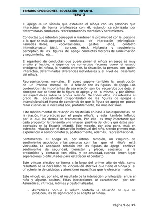 TEMARIO OPOSICIONES EDUCACIÓN INFANTIL
TEMA 3
El apego es un vínculo que establece el niño/a con las personas que
interactúan de forma privilegiada con él, estando caracterizado por
determinadas conductas, representaciones mentales y sentimientos.
Conductas que intentan conseguir o mantener la proximidad con la persona
a la que se está apegado y conductas de interacción privilegiada:
llamadas (lloros, vocalizaciones, gestos, etc.), contacto
intimo(contacto táctil, abrazos, etc.), vigilancia y seguimiento
perceptivo de las figuras de apego, conductas motoras de aproximación
y seguimiento, etc...
El repertorio de conductas que puede poner el niño/a en juego es muy
amplio y flexible, y depende de numerosos factores como: el estado
endógeno del niño/a, la historia anterior, la situación, la persona con quien
interactúa, determinadas diferencias individuales y el nivel de desarrollo
del niño/a.
Representaciones mentales. El apego supone también la construcción
de un modelo mental de la relación con las figuras de apego. Los
contenidos más importantes de esa relación son los recuerdos que deja, el
concepto que se tiene de la figura de apego y de sí mismo, y, por último,
las expectativas sobre la propia relación. De todos ellos, los referidos al
grado de accesibilidad (disponibilidad de las figuras de apego) e
incondicionalidad (toma de conciencia de que la figura de apego no puede
fallar cuando se la necesita) son, probablemente, los más decisivos.
Este modelo mental de relación es construido en base a las experiencias de
la relación, interpretadas por el propio niño/a, y está también influido
por lo que los demás le transmiten. Por ello es muy importante que
cada progenitor le transmita una imagen positiva del otro y que éstas sean
apoyadas en la Escuela Infantil. Este modelo, por otra parte, está en
estrecha relación con el desarrollo intelectual del niño, siendo primero más
experiencial o sensoriomotor y, posteriormente, además, representacional.
Sentimientos. El apego es, por último, también, un conjunto de
sentimientos asociados a las personas con las que el niño/a está
vinculado. La adecuada relación con las figuras de apego conlleva
sentimientos de seguridad, bienestar y placer, asociados a la
proximidad y contacto con ellas, y de ansiedad, cuando tienen lugar
separaciones o dificultades para establecer el contacto.
Este vínculo afectivo se forma a lo largo del primer año de vida, como
resultado de la necesidad de vinculación afectiva que tiene el niño/a y el
ofrecimiento de cuidados y atenciones especificas que le ofrece la madre.
Este vínculo es, por ello, el resultado de la interacción privilegiada entre el
niño y algunos adultos. Estas interacciones se caracterizan por ser:
Asimétricas, rítmicas, íntimas y desformalizadas.
- Asimétricas porque el adulto controla la situación en que se
producen, les da significado y se adapta al niño/a.
Página 5 de 15
 