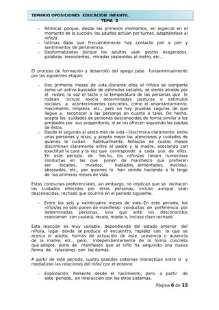 TEMARIO OPOSICIONES EDUCACIÓN INFANTIL
TEMA 3
- Rítmicas porque, desde los primeros momentos, en especial en el
momento de la succión, los adultos actúan por turnos, adaptándose al
niño/a.
- Íntimas dado que frecuentemente hay contacto piel a piel y
sentimientos de pertenencia.
- Desformalizadas porque los adultos usan gestos exagerados,
palabras inexistentes, miradas sostenidas al rostro, etc...
El proceso de formación y desarrollo del apego pasa fundamentalmente
por las siguientes etapas:
- Dos primeros meses de vida.-Durante ellos el niño/a se comporta
como un activo buscador de estímulos sociales, se siente atraído por
el rostro, la voz el tacto y la temperatura de las personas que le
rodean; incluso asocia determinadas posturas o estímulos
sociales a acontecimientos concretos, como el amamantamiento,
mecimiento, limpieza, etc., pero no hay pruebas seguras de que
llegue a reconocer a las personas en cuanto a tales. De hecho,
acepta los cuidados de personas desconocidas de forma similar a los
prestados por sus progenitores, si se los ofrecen siguiendo las pautas
de éstos.
- Desde el segundo al sexto mes de vida.- Discrimina claramente entre
unas personas y otras, y acepta mejor las atenciones y cuidados de
quienes le cuidan habitualmente. Niños/as de cuatro meses
discriminan claramente entre el padre y la madre, asociando con
exactitud la cara y la voz que corresponde a cada uno de ellos.
En este periodo, de hecho, los niños/as tienen numerosas
conductas en las que ponen de manifiesto que prefieren
ser tocados, mirados, hablados, alimentados, mecidos,
abrazados, etc., por quienes lo han venido haciendo a lo largo
de los primeros meses de vida.
Estas conductas preferenciales, sin embargo, no implican que se rechacen
los cuidados ofrecidos por otras personas, incluso aunque sean
desconocidas, rechazo que ocurrirá en el periodo siguiente.
- Entre los seis y veinticuatro meses de vida.-En este periodo, los
niños/as no sólo ponen de manifiesto conductas de preferencia por
determinadas personas, sino que ante los desconocidos
reaccionan con cautela, recelo, miedo o, incluso claro rechazo.
Esta reacción es muy variable, dependiendo del estado anterior del
niño/a, lugar donde se produce el encuentro, rapidez con la que se
acerca el adulto, formas de actuación de este, presencia o ausencia
de la madre, etc., pero, independientemente de la forma concreta
que adopte, pone de manifiesto que el niño ha adquirido una nueva
forma de relaciones con los demás.
A partir de este periodo, cuatro grandes sistemas interactúan entre sí y
mediatizan las relaciones del niño/ con el entorno:
- Exploración. Presente desde el nacimiento, pero, a partir de
este periodo, en interacción con los otros sistemas.
Página 6 de 15
 