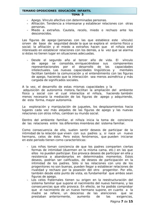 TEMARIO OPOSICIONES EDUCACIÓN INFANTIL
TEMA 3
- Apego. Vínculo afectivo con determinadas personas.
- Afiliación. Tendencia a interesarse y establecer relaciones con otras
personas.
- Miedo a extraños. Cautela, recelo, miedo o rechazo ante los
desconocidos.
Las figuras de apego (personas con las que establece este vínculo)
sirven de base de seguridad desde la que se explora el entorno físico y
social; la afiliación y el miedo a extraños hacen que el niño/a esté
interesado en establecer relaciones con los demás, a la vez que se alarma
si éstas no tienen lugar en situaciones adecuadas.
- Desde el segundo año al tercer año de vida. El vínculo
de apego se consolida, enriqueciéndose sus componentes
representacionales por el desarrollo de las capacidades
intelectuales. Las nuevas capacidades lingüísticas y mentales
facilitan también la comunicación y el entendimiento con las figuras
de apego, haciendo que la interacción sea menos asimétrica y más
cargada de significados sociales.
A la vez, el desarrollo de estas mismas capacidades y la
adquisición de autonomía motora, facilitan la ampliación del ambiente
físico y social con el cual interactúa el niño/a, haciendo también
menos necesaria la mediación de las figuras de apego y adquiriendo,
de esta forma, mayor autonomía.
La exploración y manipulación de juguetes, los desplazamientos hacia
lugares cada vez más alejados de las figuras de apego y las nuevas
relaciones con otros niños, cambian su mundo social.
Dentro del ambiente familiar, el niño/a inicia la toma de conciencia
de las relaciones entre los diferentes miembros del sistema familiar.
Como consecuencia de ello, suelen sentir deseos de participar de la
intimidad de la relación que viven con sus padres y, si nace un nuevo
hermano, celos de éste. Pero estos fenómenos, que pueden iniciarse
en este periodo tienen como características:
- Los niños toman conciencia de que los padres comparten ciertas
formas de intimidad (duermen en la misma cama, etc.) en las que
ellos no pueden participar. Eso provoca deseos de participar en ella y
resistencia a abandonarlos en determinados momentos. Estos
deseos, podrían ser calificados, de deseos de participación en la
intimidad de los padres. Sólo si las relaciones con uno de los
progenitores no son buenas, pueden llegar a establecer relaciones de
rivalidad y rechazo por la posesión del otro progenitor. Por ello,
también desde este punto de vista, es fundamental que ambos sean
figuras de apego.
- Los celos fraternales tienen su origen en la reestructuración del
sistema familiar que supone el nacimiento del nuevo hermano, y las
consecuencias que ello provoca. En efecto, se ha podido comprobar
que el nacimiento de un nuevo hermano supone, en cuanto a la
madre se refiere, un descenso de las atenciones que se
prestaban anteriormente, aumento de las exigencias,
Página 7 de 15
 