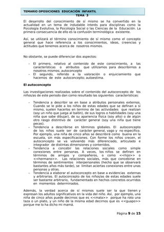 TEMARIO OPOSICIONES EDUCACIÓN INFANTIL
TEMA 3
El desarrollo del conocimiento de sí mismo se ha convertido en la
actualidad en un tema de indudable interés para disciplinas como la
Psicología Evolutiva, la Psicología Social o las Ciencias de la Educación. La
primera consecuencia de ello es la confusión terminológica existente.
Así, se utilizará el término conocimiento de sí mismo como el concepto
general que hace referencia a los conocimientos, ideas, creencias y
actitudes que tenemos acerca de nosotros mismos.
No obstante, se puede diferenciar dos aspectos:
- El primero, relativo al contenido de este conocimiento, a las
características o atributos que utilizamos para describirnos a
nosotros mismos; autoconcepto
- El segundo, referido a la valoración o enjuiciamiento que
hacemos de este autoconcepto; autoestima.
El autoconcepto
Las investigaciones realizadas sobre el contenido del autoconcepto de los
niños/as de este periodo dan como resultado las siguientes características:
- Tendencia a describir se en base a atributos personales externos.
Cuando se le pide a los niños de estas edades que se definan a sí
mismo, suelen hacerlos en termino de las actividades que realizan
(soy un niño que juega al balón), de sus logros o habilidades (soy una
niña que sabe dibujar), de su apariencia física (soy alto) o de algún
otro rasgo distintivo de carácter general (soy una niña que tiene
pecas).
- Tendencia a describirse en términos globales. El autoconcepto
de los niños suele ser de carácter general, vago y no especifico.
Por ejemplo, una niña de cinco años se describirá como buena en la
escuela, sin más especificaciones. Con forme los niños crecen, el
autoconcepto se va volviendo más diferenciado, articulado e
integrador de distintas dimensiones y contenidos.
- Tendencia a concebir las relaciones sociales como simple
conexiones entre personas. A veces, los niños se definen en
términos de amigos y compañeros, o como <<hijo>> o
<<hermano>>. Las relaciones sociales, más que concebirse en
términos de sentimientos interpersonales (hecho que se observará
bastantes años más tarde), se limitan aciertas conexiones entre unas
personas y otras.
- Tendencia a elaborar el autoconcepto en base a evidencias externas
y arbitrarias. El autoconcepto de los niños/as de estas edades suele
ser bastante arbitrario, fundamentado en hechos concretos ocurridos
en momentos determinados.
Además, la verdad acerca de sí mismos suele ser la que tienen y
expresan los adultos significativos en la vida del niño. Así, por ejemplo, una
niña de cinco años puede decirnos que es <<mala>> porque ha roto una
taza o un plato, y un niño de la misma edad decirnos que es <<guapo>>
porque me lo ha dicho mi mamá.
Página 9 de 15
 