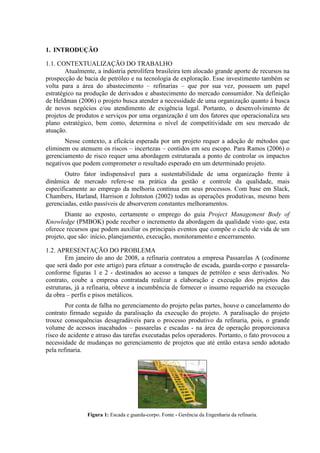 1. INTRODUÇÃO

1.1. CONTEXTUALIZAÇÃO DO TRABALHO
        Atualmente, a indústria petrolífera brasileira tem alocado grande aporte de recursos na
prospecção de bacia de petróleo e na tecnologia de exploração. Esse investimento também se
volta para a área do abastecimento – refinarias – que por sua vez, possuem um papel
estratégico na produção de derivados e abastecimento do mercado consumidor. Na definição
de Heldman (2006) o projeto busca atender a necessidade de uma organização quanto à busca
de novos negócios e/ou atendimento de exigência legal. Portanto, o desenvolvimento de
projetos de produtos e serviços por uma organização é um dos fatores que operacionaliza seu
plano estratégico, bem como, determina o nível de competitividade em seu mercado de
atuação.
       Nesse contexto, a eficácia esperada por um projeto requer a adoção de métodos que
eliminem ou atenuem os riscos – incertezas – contidos em seu escopo. Para Ramos (2006) o
gerenciamento de risco requer uma abordagem estruturada a ponto de controlar os impactos
negativos que podem comprometer o resultado esperado em um determinado projeto.
       Outro fator indispensável para a sustentabilidade de uma organização frente à
dinâmica de mercado refere-se na prática da gestão e controle da qualidade, mais
especificamente ao emprego da melhoria contínua em seus processos. Com base em Slack,
Chambers, Harland, Harrison e Johnston (2002) todas as operações produtivas, mesmo bem
gerenciadas, estão passíveis de absorverem constantes melhoramentos.
       Diante ao exposto, certamente o emprego do guia Project Management Body of
Knowledge (PMBOK) pode receber o incremento da abordagem da qualidade visto que, esta
oferece recursos que podem auxiliar os principais eventos que compõe o ciclo de vida de um
projeto, que são: início, planejamento, execução, monitoramento e encerramento.

1.2. APRESENTAÇÃO DO PROBLEMA
        Em janeiro do ano de 2008, a refinaria contratou a empresa Passarelas A (codinome
que será dado por este artigo) para efetuar a construção de escada, guarda-corpo e passarela-
conforme figuras 1 e 2 - destinados ao acesso a tanques de petróleo e seus derivados. No
contrato, coube a empresa contratada realizar a elaboração e execução dos projetos das
estruturas, já a refinaria, obteve a incumbência de fornecer o insumo requerido na execução
da obra – perfis e pisos metálicos.
        Por conta de falha no gerenciamento do projeto pelas partes, houve o cancelamento do
contrato firmado seguido da paralisação da execução do projeto. A paralisação do projeto
trouxe consequências desagradáveis para o processo produtivo da refinaria, pois, o grande
volume de acessos inacabados – passarelas e escadas - na área de operação proporcionava
risco de acidente e atraso das tarefas executadas pelos operadores. Portanto, o fato provocou a
necessidade de mudanças no gerenciamento de projetos que até então estava sendo adotado
pela refinaria.




                Figura 1: Escada e guarda-corpo. Fonte - Gerência da Engenharia da refinaria.
 