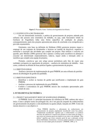 Figura 2: Passarela. Fonte - Gerência da Engenharia da refinaria.

1.3. JUSTIFICATIVA DO TRABALHO
        Em um determinado momento, a prática de gerenciamento de projetos adotada pela
refinaria não possuía uma sistemática de trabalho, ou seja, cada funcionário lotado na
Gerência de Engenharia tinha uma forma específica de condução de projeto,
consequentemente, parte dos projetos apresentavam atraso de conclusão e/ou extrapolavam a
previsão orçamentária.
       Entretanto, com base na definição de Heldman (2006) gerenciar projetos requer o
emprego de um conjunto de ferramentas e técnicas no sentido de descrever, organizar e
monitorar a execução das atividades que compõe um projeto. Para ratificar o conceito em
questão, para Mendes (2006) gerenciar não é apenas o esforço pela excelência no planejar e
executar um determinado empreendimento, todavia, requer ainda a interação entre os
membros que compõe uma equipe de projetos.
       Portanto, conclui-se que este artigo possui pertinência pelo fato de expor uma
realidade corriqueira no seguimento de projetos – ausência de sistemática de trabalho – bem
como, colaborar na difusão de boas práticas ligadas a gerenciamento de projetos.

1.4. OBJETIVO GERAL
        Analisar o processo de implementação do guia PMBOK em uma refinaria de petróleo
através da abordagem da gestão da qualidade.

1.5. OBJETIVO ESPECÍFICO
    − Identificar e avaliar as lacunas de gestão que justificaram a implantação do guia
       PMBOK.
    − Analisar o processo de implantação do guia PMBOK.
    − Conferir a consistência do guia PMBOK através dos resultados apresentados pelo
       estudo de caso.

2. FUNDAMENTAÇÃO TEÓRICA

2.1. PROJECT MANAGEMENT BODY OF KNOWLEDGE (PMBOK)
       O PMBOK Guide é o principal documento de referência do PMI, embora não seja o
único. Como o próprio nome em português diz, ele é um guia do conjunto de conhecimentos
em gerenciamento de projetos e está atualmente na quarta edição, lançada em 2008. Como ele
mesmo descreve o seu objetivo é:
                           “O “Guia PMBOK identifica o subconjunto do conhecimento em
                              gerenciamento de projetos amplamente reconhecido como boa prática.
                              “Amplamente reconhecido” significa que o conhecimento e as práticas
                              descritas são aplicáveis à maioria dos projetos na maior parte do tempo, e
                              que existe um consenso geral em relação ao seu valor e sua utilidade. “Boa
                              prática” significa que existe consenso geral de que a aplicação correta
                              dessas habilidades, ferramentas e técnicas podem aumentar as chances de
                              sucesso em uma ampla gama de projetos”. (PMBOK, 2008, p. 4).             2
 