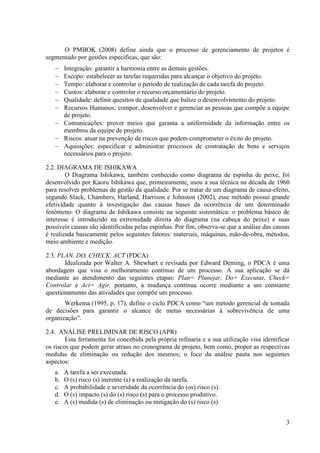 O PMBOK (2008) define ainda que o processo de gerenciamento de projetos é
segmentado por gestões específicas, que são:
   − Integração: garantir a harmonia entre as demais gestões.
   − Escopo: estabelecer as tarefas requeridas para alcançar o objetivo do projeto.
   − Tempo: elaborar e controlar o período de realização de cada tarefa do projeto.
   − Custos: elaborar e controlar o recurso orçamentário do projeto.
   − Qualidade: definir quesitos de qualidade que balize o desenvolvimento do projeto.
   − Recursos Humanos: compor, desenvolver e gerenciar as pessoas que compõe a equipe
     de projeto.
   − Comunicações: prover meios que garanta a uniformidade da informação entre os
     membros da equipe de projeto.
   − Riscos: atuar na prevenção de riscos que podem comprometer o êxito do projeto.
   − Aquisições: especificar e administrar processos de contratação de bens e serviços
     necessários para o projeto.

2.2. DIAGRAMA DE ISHIKAWA
        O Diagrama Ishikawa, também conhecido como diagrama de espinha de peixe, foi
desenvolvido por Kaoru Ishikawa que, primeiramente, usou a sua técnica na década de 1960
para resolver problemas de gestão da qualidade. Por se tratar de um diagrama de causa-efeito,
segundo Slack, Chambers, Harland, Harrison e Johnston (2002), esse método possui grande
efetividade quanto à investigação das causas bases da ocorrência de um determinado
fenômeno. O diagrama de Ishikawa consiste na seguinte sistemática: o problema básico de
interesse é introduzido na extremidade direita do diagrama (na cabeça do peixe) e suas
possíveis causas são identificadas pelas espinhas. Por fim, observa-se que a análise das causas
é realizada basicamente pelos seguintes fatores: materiais, máquinas, mão-de-obra, métodos,
meio ambiente e medição.

2.3. PLAN, DO, CHECK, ACT (PDCA)
       Idealizada por Walter A. Shewhart e revisada por Edward Deming, o PDCA é uma
abordagem que visa o melhoramento contínuo de um processo. A sua aplicação se dá
mediante ao atendimento das seguintes etapas: Plan= Planejar, Do= Executar, Check=
Controlar e Act= Agir, portanto, a mudança contínua ocorre mediante a um constante
questionamento das atividades que compõe um processo.
       Werkema (1995, p. 17), define o ciclo PDCA como “um método gerencial de tomada
de decisões para garantir o alcance de metas necessárias à sobrevivência de uma
organização”.

2.4. ANÁLISE PRELIMINAR DE RISCO (APR)
        Esta ferramenta foi concebida pela própria refinaria e a sua utilização visa identificar
os riscos que podem gerar atraso no cronograma de projeto, bem como, propor as respectivas
medidas de eliminação ou redução dos mesmos; o foco da análise pauta nos seguintes
aspectos:
   a.   A tarefa a ser executada.
   b.   O (s) risco (s) inerente (s) a realização da tarefa.
   c.   A probabilidade e severidade da ocorrência do (os) risco (s).
   d.   O (s) impacto (s) do (s) risco (s) para o processo produtivo.
   e.   A (s) medida (s) de eliminação ou mitigação do (s) risco (s).


                                                                                              3
 