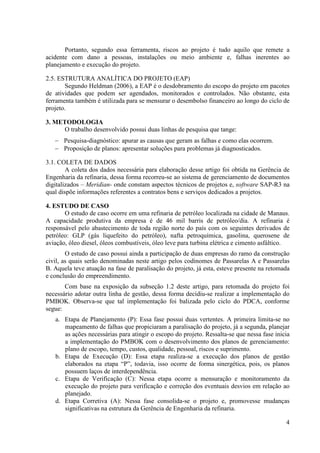 Portanto, segundo essa ferramenta, riscos ao projeto é tudo aquilo que remete a
acidente com dano a pessoas, instalações ou meio ambiente e, falhas inerentes ao
planejamento e execução do projeto.

2.5. ESTRUTURA ANALÍTICA DO PROJETO (EAP)
       Segundo Heldman (2006), a EAP é o desdobramento do escopo do projeto em pacotes
de atividades que podem ser agendados, monitorados e controlados. Não obstante, esta
ferramenta também é utilizada para se mensurar o desembolso financeiro ao longo do ciclo de
projeto.

3. METODOLOGIA
      O trabalho desenvolvido possui duas linhas de pesquisa que tange:
   − Pesquisa-diagnóstico: apurar as causas que geram as falhas e como elas ocorrem.
   − Proposição de planos: apresentar soluções para problemas já diagnosticados.

3.1. COLETA DE DADOS
        A coleta dos dados necessária para elaboração desse artigo foi obtida na Gerência de
Engenharia da refinaria, dessa forma recorreu-se ao sistema de gerenciamento de documentos
digitalizados – Meridian- onde constam aspectos técnicos de projetos e, software SAP-R3 na
qual dispõe informações referentes a contratos bens e serviços dedicados a projetos.

4. ESTUDO DE CASO
       O estudo de caso ocorre em uma refinaria de petróleo localizada na cidade de Manaus.
A capacidade produtiva da empresa é de 46 mil barris de petróleo/dia. A refinaria é
responsável pelo abastecimento de toda região norte do país com os seguintes derivados de
petróleo: GLP (gás liquefeito do petróleo), nafta petroquímica, gasolina, querosene de
aviação, óleo diesel, óleos combustíveis, óleo leve para turbina elétrica e cimento asfáltico.
        O estudo de caso possui ainda a participação de duas empresas do ramo da construção
civil, as quais serão denominadas neste artigo pelos codinomes de Passarelas A e Passarelas
B. Aquela teve atuação na fase de paralisação do projeto, já esta, esteve presente na retomada
e conclusão do empreendimento.
       Com base na exposição da subseção 1.2 deste artigo, para retomada do projeto foi
necessário adotar outra linha de gestão, dessa forma decidiu-se realizar a implementação do
PMBOK. Observa-se que tal implementação foi balizada pelo ciclo do PDCA, conforme
segue:
   a. Etapa de Planejamento (P): Essa fase possui duas vertentes. A primeira limita-se no
      mapeamento de falhas que propiciaram a paralisação do projeto, já a segunda, planejar
      as ações necessárias para atingir o escopo do projeto. Ressalta-se que nessa fase inicia
      a implementação do PMBOK com o desenvolvimento dos planos de gerenciamento:
      plano de escopo, tempo, custos, qualidade, pessoal, riscos e suprimento.
   b. Etapa de Execução (D): Essa etapa realiza-se a execução dos planos de gestão
      elaborados na etapa “P”, todavia, isso ocorre de forma sinergética, pois, os planos
      possuem laços de interdependência.
   c. Etapa de Verificação (C): Nessa etapa ocorre a mensuração e monitoramento da
      execução do projeto para verificação e correção dos eventuais desvios em relação ao
      planejado.
   d. Etapa Corretiva (A): Nessa fase consolida-se o projeto e, promovesse mudanças
      significativas na estrutura da Gerência de Engenharia da refinaria.

                                                                                            4
 