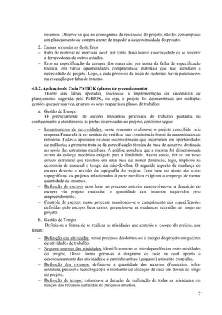insumos. Observe-se que no cronograma da realização do projeto, não foi contemplado
      um planejamento de compra capaz de impedir a descontinuidade do projeto.
   2. Causas secundárias deste fator
   − Falta de material no mercado local: por conta disso houve a necessidade de se recorrer
      a fornecedores de outros estados.
   − Erro na especificação da compra dos materiais: por conta da falha de especificação
      técnica, em várias oportunidades compraram-se materiais que não atendiam a
      necessidade do projeto. Logo, a cada processo de troca de materiais havia paralisações
      na execução por falta de insumo.

4.1.2. Aplicação do Guia PMBOK (planos de gerenciamento)
        Diante das falhas apuradas, iniciou-se a implementação da sistemática de
planejamento sugerida pelo PMBOK, ou seja, o projeto foi desmembrado em múltiplas
gestões que por sua vez, criaram os seus respectivos planos de trabalho:
   a. Gestão de Escopo
      O gerenciamento de escopo implantou processos de trabalho pautados no
conhecimento e atendimento às partes interessadas ao projeto, conforme segue:
   − Levantamento de necessidades: nesse processo avaliou-se o projeto concebido pela
     empresa Passarela A no sentido de verificar sua consistência frente às necessidades da
     refinaria. Todavia apuraram-se duas inconsistências que incorreram em oportunidades
     de melhoria; a primeira trata-se da especificação técnica da base de concreto destinada
     ao apoio das estruturas metálicas. A análise concluiu que a mesma foi dimensionada
     acima do esforço mecânico exigido para a finalidade. Assim sendo, fez se um novo
     estudo estrutural que resultou em uma base de menor dimensão, logo, implicou na
     economia de material e tempo da mão-de-obra. O segundo aspecto de mudança do
     escopo deve-se a revisão da topografia do projeto. Com base no ajuste das cotas
     topográficas, os projetos relacionados à parte metálica exigiram o emprego de menor
     quantidade de insumos.
   − Definição de escopo: com base no processo anterior desenvolveu-se a descrição do
     escopo via projeto executivo e quantidade dos insumos requeridos pelo
     empreendimento.
   − Controle de escopo: nesse processo monitorou-se o cumprimento das especificações
     definidas pelo escopo, bem como, gerenciou-se as mudanças ocorridas ao longo do
     projeto.
    b. Gestão de Tempo
       Definiu-se a forma de se realizar as atividades que compõe o escopo do projeto, que
foram:
   − Definição das atividades: nesse processo desdobrou-se o escopo do projeto em pacotes
     de atividades de trabalho.
   − Sequenciamento das atividades: identificaram-se as interdependências entre atividades
     do projeto. Dessa forma gerou-se o diagrama de rede na qual aponta o
     desencadeamento das atividades e o caminho crítico (gargalos) existente entre elas.
   − Definição dos recursos: definiu-se a quantidade dos recursos (financeiro, infra-
     estrutura, pessoal e tecnológico) e o momento de alocação de cada um desses ao longo
     do projeto.
   − Definição de tempo: estimou-se a duração de realização de todas as atividades em
     função dos recursos definidos no processo anterior.
                                                                                          7
 