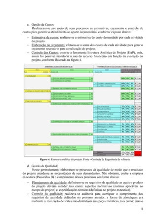 c. Gestão de Custos
       Realizaram-se por meio de seus processos as estimativas, orçamento e controle de
custos para garantir o atendimento ao aporte orçamentário, conforme exposto abaixo:
   − Estimativa de custos: realizou-se a estimativa de custo demandado por cada atividade
     do projeto.
   − Elaboração do orçamento: efetuou-se a soma dos custos de cada atividade para gerar o
     orçamento necessário para a realização do projeto.
   − Controle dos Custos: usou-se a ferramenta Estrutura Analítica de Projeto (EAP), pois,
     assim foi possível monitorar o uso do recurso financeiro em função da evolução do
     projeto, conforme ilustrado na figura 4.




            Figura 4: Estrutura analítica do projeto. Fonte - Gerência da Engenharia da refinaria.

   d. Gestão da Qualidade
       Nesse gerenciamento elaboraram-se processos da qualidade de modo que o resultado
do projeto atendesse as necessidades de seus demandantes. Não obstante, coube a empresa
executora (Passarelas B) o cumprimento desses processos conforme abaixo:
   − Planejamento da qualidade: definiram-se os requisitos da qualidade as quais o produto
     do projeto deveria atender tais como: aspectos normativos (normas aplicáveis ao
     escopo do projeto) e, especificações técnicas (definidas no projeto executivo).
   − Controle da qualidade: realizava-se auditoria para averiguar o cumprimento dos
     requisitos da qualidade definidos no processo anterior, a forma de abordagem era
     mediante a realização de testes não-destrutivos nas peças metálicas, tais como: ensaio

                                                                                                     8
 