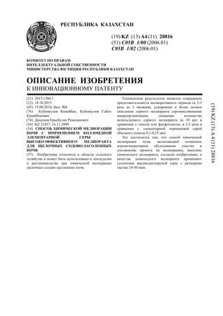 РЕСПУБЛИКА КАЗАХСТАН
(19) KZ (13) A4 (11) 28816
(51) C05B 1/00 (2006.01)
C05B 1/02 (2006.01)
КОМИТЕТ ПО ПРАВАМ
ИНТЕЛЛЕКТУАЛЬНОЙ СОБСТВЕННОСТИ
МИНИСТЕРСТВА ЮСТИЦИИ РЕСПУБЛИКИ КАЗАХСТАН
ОПИСАНИЕ ИЗОБРЕТЕНИЯ
К ИННОВАЦИОННОМУ ПАТЕНТУ
(21) 2013/1386.1
(22) 18.10.2013
(45) 15.08.2014, бюл. №8
(76) Кубенкулов Канайбек; Кубенкулов Сабит
Канайбекович
(74) Дюсенов Еркебулан Рамазанович
(56) KZ 21857, 16.11.2009
(54) СПОСОБ ХИМИЧЕСКОЙ МЕЛИОРАЦИИ
ПОЧВ С ПРИМЕНЕНИЕМ КОЛЛОИДНОЙ
ЭЛЕМЕНТАРНОЙ СЕРЫ -
ВЫСОКОЭФФЕКТИВНОГО МЕЛИОРАНТА
ДЛЯ ЩЕЛОЧНЫХ СОДОВО-ЗАСОЛЕННЫХ
ПОЧВ
(57) Изобретение относится к области сельского
хозяйства и может быть использовано в земледелии
и растениеводстве при химической мелиорации
щелочных содово-засоленных почв.
Техническим результатом является сокращение
продолжительности мелиоративного периода (в 2-3
раза до 3 месяцев), ускоренное и более полное
окисление серного мелиоранта сероокисляющими
микроорганизмами, снижение количества
используемого серного мелиоранта (в 10 раз в
сравнении с гипсом или фосфогипсом, в 2-3 раза в
сравнении с элементарной порошковой серой
обычного помола 0,1-0,25 мм).
Это достигается тем, что способ химической
мелиорации почв, включающий почвенное
агромелиоративное обследование участка и
составление проекта на мелиорацию, внесение
химического мелиоранта, согласно изобретению, в
качестве химического мелиоранта применяют
суспензию высокодисперсной серы с размерами
частиц 10-50 мкм.
(19)KZ(13)A4(11)28816
 