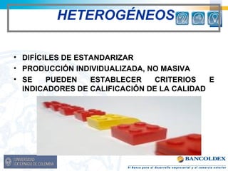 HETEROGÉNEOS 
• DIFÍCILES DE ESTANDARIZAR 
• PRODUCCIÓN INDIVIDUALIZADA, NO MASIVA 
• SE PUEDEN ESTABLECER CRITERIOS E 
INDICADORES DE CALIFICACIÓN DE LA CALIDAD 
 