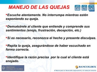 MANEJO DE LAS QUEJAS 
Escuche atentamente. No interrumpa mientras estén 
exponiendo su queja. 
Demuéstrele al cliente que entiende y comprende sus 
sentimientos (enojo, frustración, decepción, etc.) 
Si es necesario, reconozca el hecho y presente disculpas. 
Repita la queja, asegurándose de haber escuchado en 
forma correcta. 
Identifique la razón precisa por la cual el cliente está 
enojado. 
 