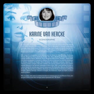 KARINE VAN HERCKE
SCENOGRAPHE
La scénographe, dramaturge, musicologue, pédagogue et créatrice de costumes Karine Van Hercke
a une double formation universitaire (Université Libre de Bruxelles) et artistique (musicologie,
sémiologie, danse, dessin, piano). Elle a fondé et dirigé l’Opéra Studio et le Service éducatif de la
Monnaie et a été dramaturge à l’Opéra de Lyon. Elle a remporté le prix de l’Académie Royale de
Belgique pour son étude sur le mythe d’Orphée dans l’opéra.
Elle a conçu les scénographies et les costumes pour les Opéras de Oslo, Bruxelles, Strasbourg,
Toronto, Wuppertal, Nancy, Innsbruck, Krefeld, Nice, Metz, Würzburg, Montpellier, Cobourg,
Limoges, Koblenz, Rouen, Mulhouse, Tours, Wuppertal, Hof, Colmar, Potsdam... Depuis 2010,
elle conçoit scénographie et costumes et collabore à la mise en scène pour les nouvelles productions
de Carmen, Il Barbiere di Siviglia, Roméo & Juliette, La Stellidaura vendicante, Rigoletto, Don
Giovanni, Le Nozze di Figaro, Alessandro nell’Indie, Das Land des Lächelns ainsi que de la comédie
musicale Hairspray et du spectacle multimédia la Boîte de Jazz. Elle a aussi participé à la mise en
scène et dessiné les costumes pour Lucia di Lammermoor, Die Zauberflöte, Idomeneo, Die Verkaufte
Braut, Aïda, Pikovaja Dama, La Bohème, Don Carlo, La Grande Duchesse de Gerolstein, La Pietra del
Paragone, Madama Butterfly, Il Barbiere di Siviglia, Die Fledermaus, Orphée aux Enfers, La Veuve
Joyeuse et Manon.
Elle a en projet, entre autres, la création des décors et costumes pour un cycle Mozart à Linz, ainsi
que pour Lakmé et pour deux ouvrages jamais représentés de C. W. Gluck.
11
 