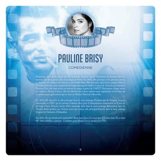 PAULINE BRISY
COMEDIENNE
Passionnée dès son plus jeune âge par le théâtre, Pauline rejoint l’Académie de musique dans les
sections Art de la parole, Art dramatique et Piano. En 2005, elle participe à son premier casting
et découvre les milieux du cinéma et de la télévision. Elle enchaîne figurations, projets IAD et
INSAS, publicités, tout en poursuivant l’apprentissage du théâtre à raison de 14 heures par semaine.
Pendant l’été, elle reste active en suivant les stages réputés de l’AKDT. Participant chaque année
au concours «Scènes à deux», elle est sélectionnée à deux reprises pour représenter la Province du
Luxembourg au gala annuel qui se tient au Théâtre National à Bruxelles.
En 2012, elle décroche le rôle principal dans le court métrage Premiers pas de Grégory Lecocq,
sélectionné au FIFF, qui lui permet d’obtenir deux prix d’interprétation notamment au Court en
dit long à Paris. Durant l’année 2013, interprète Julie dans le court métrage Babysitting story de
Vincent Smitz produit par Artémis ainsi que Laura, rôle principal féminin dans le long métrage
français Le Grimoire d’Arkandias.
En 2014, elle est choisie pour interpréter Anna dans Jaune Iris ainsi que Valentine dans Tu es mon
fils : deux téléfilms unitaires, le premier pour France 2 et le second pour TF1.
15
 