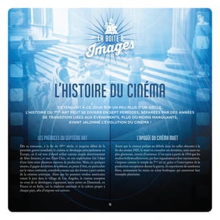 L’HISTOIRE DU CINÉMA
S’ÉTENDANT À CE JOUR SUR UN PEU PLUS D’UN SIÈCLE,
L’HISTOIRE DU 7ÈME
ART PEUT SE DIVISER EN SEPT PÉRIODES, SÉPARÉES PAR DES ANNÉES
DE TRANSITION LIÉES AUX ÉVÉNEMENTS, PLUS OU MOINS MARQUANTS,
AYANT JALONNÉ L’ÉVOLUTION DU CINÉMA !
LESPRÉMICESDUSEPTIÈMEART
Dès sa naissance, à la fin du 19ème
siècle, et jusqu’au début de la
première guerre mondiale, le cinéma se développe principalement en
Europe, où il est tout d’abord utilisé comme simple divertissement
de fêtes foraines, et aux États-Unis, où son exploitation fait l’objet
d’une lutte entre plusieurs maisons de production. Mais, en quelques
années, il gagne des lettres de noblesse, au point d’être, en particulier
sur le vieux continent, considéré comme une des formes à part entière
de la création artistique. Alors que les premiers studios américains
voient le jour dans le village de Los Angeles, le cinéma européen
ne cesse de se développer, s’appuyant, entre autres au Danemark, en
France et en Italie, sur la tradition nationale et la culture propre à
chaque pays, afin d’imposer son univers.
L’APOGÉEDUCINÉMAMUET
Avant que le cinéma parlant ne déferle dans les salles obscures à la
fin des années 1920, le muet va connaître ses dernières, mais aussi ses
plus glorieuses, années d’existence. C’est aussi à partir de 1914 que les
studioshollywoodiensvont,parleurorganisationetleurrayonnement,
s’imposer comme le temple du 7ème
art et, grâce à l’interruption de la
production européenne durant la guerre, ils exporteront de nombreux
films, notamment les mises en scène burlesques qui assureront leur
triomphe planétaire.
19
 