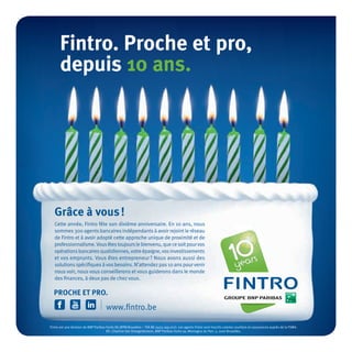 Grâce à vous!
Cette année, Fintro fête son dixième anniversaire. En 10 ans, nous
sommes300 agentsbancairesindépendantsà avoir rejointle réseau
de Fintro et à avoir adopté cette approche unique de proximité et de
professionnalisme.Vousêtestoujourslebienvenu,quecesoitpourvos
opérationsbancairesquotidiennes,votreépargne,vosinvestissements
et vos emprunts. Vous êtes entrepreneur? Nous avons aussi des
solutionsspécifiquesàvosbesoins. N’attendezpas10 anspourvenir
nous voir, nous vous conseillerons et vous guiderons dans le monde
des finances, à deux pas de chez vous.
Fintro. Proche et pro,
depuis 10 ans.
PROCHE ET PRO.
Fintro est une division de BNP Paribas Fortis SA (RPM Bruxelles – TVA BE 0403.199.702). Les agents Fintro sont inscrits comme courtiers en assurances auprès de la FSMA.
ER: Charline Van Droogenbroeck, BNP Paribas Fortis sa, Montagne du Parc 3, 1000 Bruxelles.
 