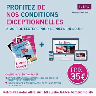 PROFITEZ DE
NOS CONDITIONS
EXCEPTIONNELLES
2 MOIS DE LECTURE POUR LE PRIX D’UN SEUL !
Retrouvez notre offre sur : http://abo.lalibre.be/deuxmoislb
35€
PRIX
1 MOIS
GRATUIT
SA VERSION NUMÉRIQUE CONSULTABLE DÈS 6H30 SUR
TABLETTE-PC ET SMARTPHONE
L’ACCÈS ILLIMITÉ À TOUS LES ARTICLES DE LA SÉLECTION
DE LALIBRE.BE
+
+
CHAQUE JOUR L’ÉDITION PAPIER
+
 