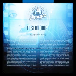 TESTIMONIALPAR
CÉDRIC MONNOYE
Comme vous vous en doutez, notre « Boîte à Images » n’est sans doute
pas assez grande pour accueillir toutes les personnes qui ont accepté
de soutenir l’initiative !
En priorité, saluons donc comme il se doit l’écoute et l’enthousiasme
de nos institutions publiques :
Monsieur Rudy Demotte, Ministre-Président de La Fédération
Wallonie-Bruxelles. Madame Joelle Milquet, Ministre de la Culture
de la Fédération Wallonie-Bruxelles. Monsieur Rudy Vervoort,
Président de la Région Bruxelles-Capitale, Monsieur René Collin,
ministre du Tourisme de la Région Wallonne et Madame Fadila
Laanan, Minsitre-Présidente de la COCOF.
Remercions La Loterie Nationale, la Fondation Lapperre, la banque
Fintro, Bush et Martini, nos partenaires majeurs. Leurs importantes dé-
marches financières à notre égard nous apportent une grande partie des
moyens indispensables au financement de cette vaste entreprise culturelle.
Saluons également nos partenaires Kettle, Coca-Cola et Vergnano
pour leurs démarches participatives.
Remercions aussi l’ensemble des villes et des communes qui ont
accepté d’accueillir en leur coeur notre « Boîte à Images », et par cette
initiative, rejoint notre volonté de mise en lumière de cet art majeur
au plus grand nombre : Ixelles, Woluwe-Saint-Pierre, Anderlecht,
Etterbeek, Forest, Evere, Uccle, Liège, Verviers, Huy, Wavre,
Nivelles, Waterloo, Rochefort, Binche, Tournai, Charleroi et Chimay.
Soulignons l’enthousiasme et l’énergie éblouissante d’une équipe
artistique soudée autour d’un seul et même défi, vous faire aimer le
Cinéma ! Accordons aussi notre plus grande admiration à une équipe
technique qui, en nous reconstituant une salle de cinéma d’époque
itinérante, a relevé un défi hors du commun.
Remercions aussi les services promotionnels de nos partenaires
médiatiques, échos indispensables au succès populaire de notre
initiative: La Première, La Trois, Vivacité, La Libre, L’Avenir,
Proximag, Télésambre, TVCom, Télépro, No-Télé, Antenne-Centre,
Culture&Promotion, Télé-Bruxelles, RTC Télé-Liège, Matélé et
l’Agence Belgian-Posters.
Et enfin, remercions les Méliès, Linder, Chaplin, Monroe, Ford,
Dean, Kazan, Dietrich, Kurosawa, Gable, Renoir, Gabin, Hitchcock,
Kelly, Gance, Von Stroheim, Lean, Garbo, Ray, Eisenstein, Welles
… et tant d’autres de nous avoir écrit la grande histoire du Cinéma !
3
 